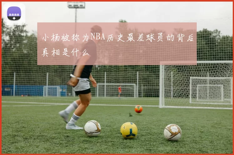 小杨被称为NBA历史最差球员的背后真相是什么