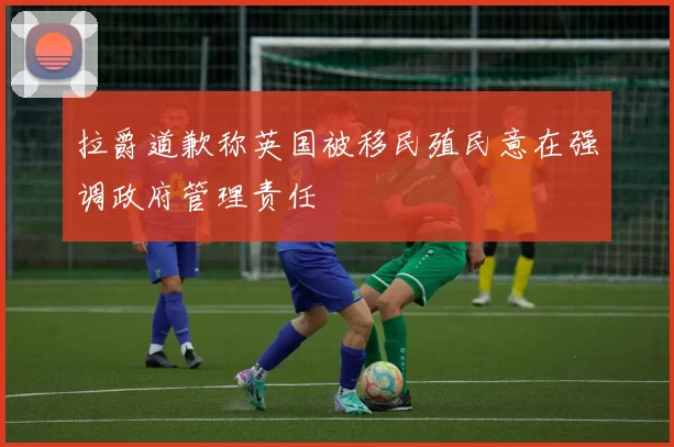 拉爵道歉称英国被移民殖民意在强调政府管理责任