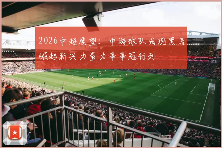 2026中超展望：中游球队或现黑马崛起新兴力量力争争冠行列