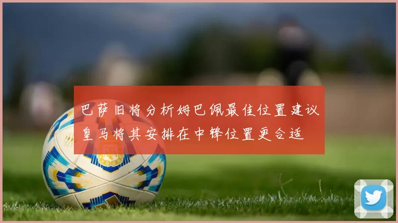 巴萨旧将分析姆巴佩最佳位置建议皇马将其安排在中锋位置更合适