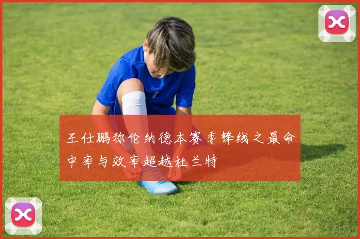 王仕鹏称伦纳德本赛季锋线之最命中率与效率超越杜兰特