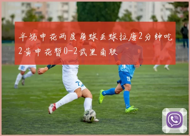 半场申花两度角球丢球拉唐2分钟吃2黄申花暂0-2武里南联