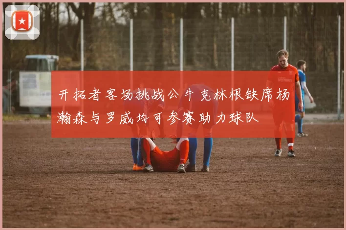 开拓者客场挑战公牛克林根缺席杨瀚森与罗威均可参赛助力球队