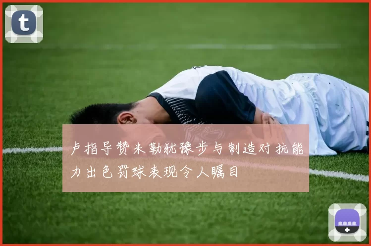 卢指导赞米勒犹豫步与制造对抗能力出色罚球表现令人瞩目