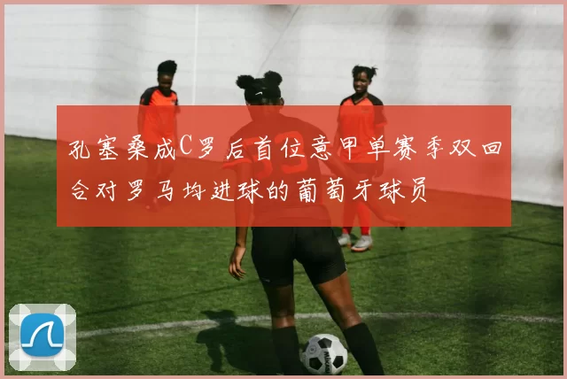 孔塞桑成C罗后首位意甲单赛季双回合对罗马均进球的葡萄牙球员