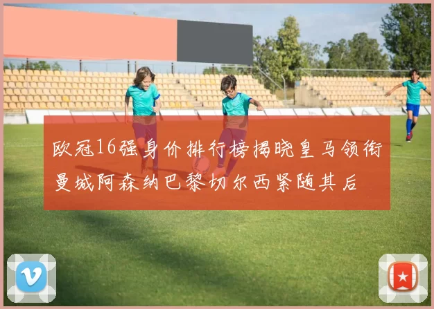 欧冠16强身价排行榜揭晓皇马领衔曼城阿森纳巴黎切尔西紧随其后