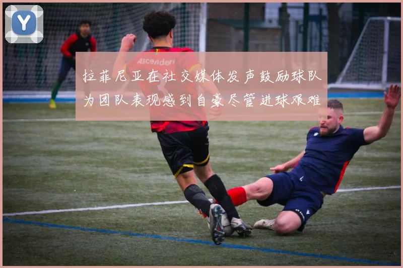 拉菲尼亚在社交媒体发声鼓励球队为团队表现感到自豪尽管进球艰难