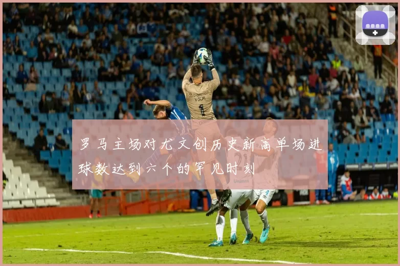 罗马主场对尤文创历史新高单场进球数达到六个的罕见时刻