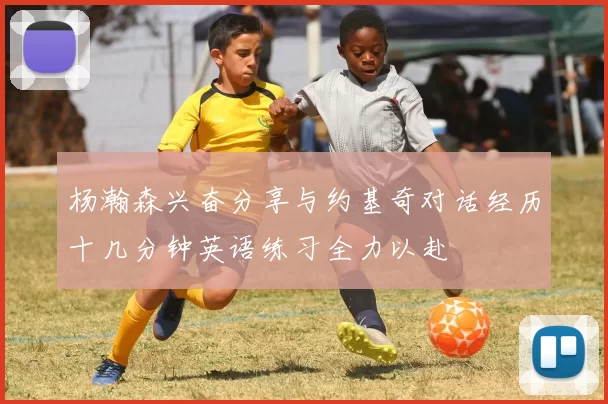 杨瀚森兴奋分享与约基奇对话经历十几分钟英语练习全力以赴