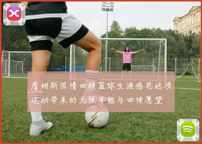 詹姆斯深情回顾篮球生涯感恩这项运动带来的无限可能与回馈愿望