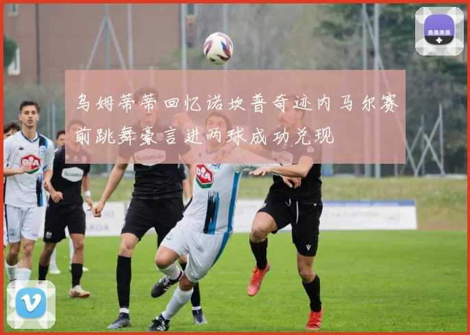 乌姆蒂蒂回忆诺坎普奇迹内马尔赛前跳舞豪言进两球成功兑现