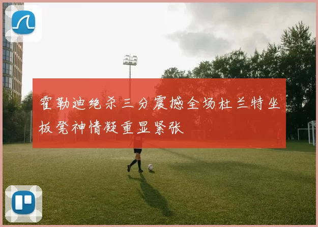霍勒迪绝杀三分震撼全场杜兰特坐板凳神情凝重显紧张