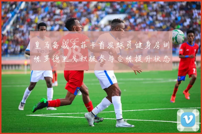 皇马备战本菲卡首发球员健身房训练罗德里戈积极参与合练提升状态