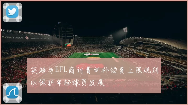 英超与EFL商讨青训补偿费上限规则以保护年轻球员发展