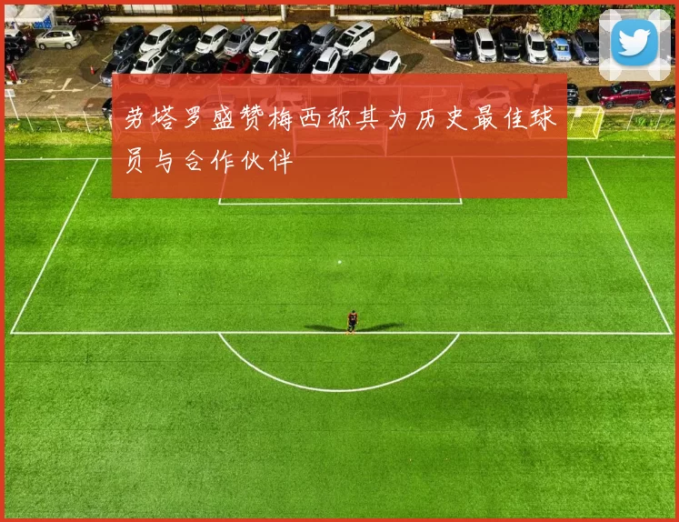劳塔罗盛赞梅西称其为历史最佳球员与合作伙伴