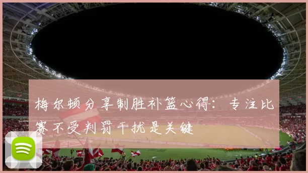 梅尔顿分享制胜补篮心得：专注比赛不受判罚干扰是关键