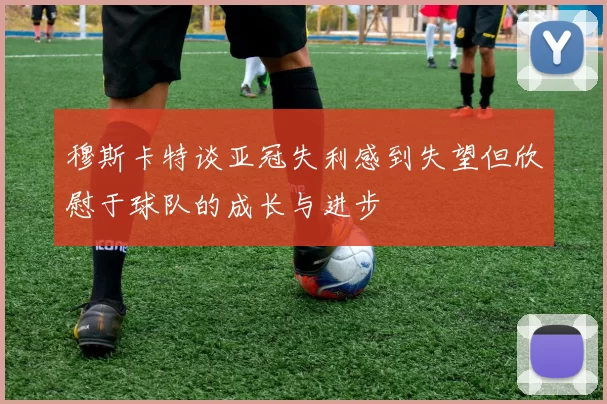 穆斯卡特谈亚冠失利感到失望但欣慰于球队的成长与进步