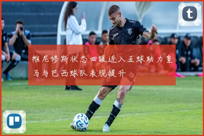 维尼修斯状态回暖连入五球助力皇马与巴西球队表现提升