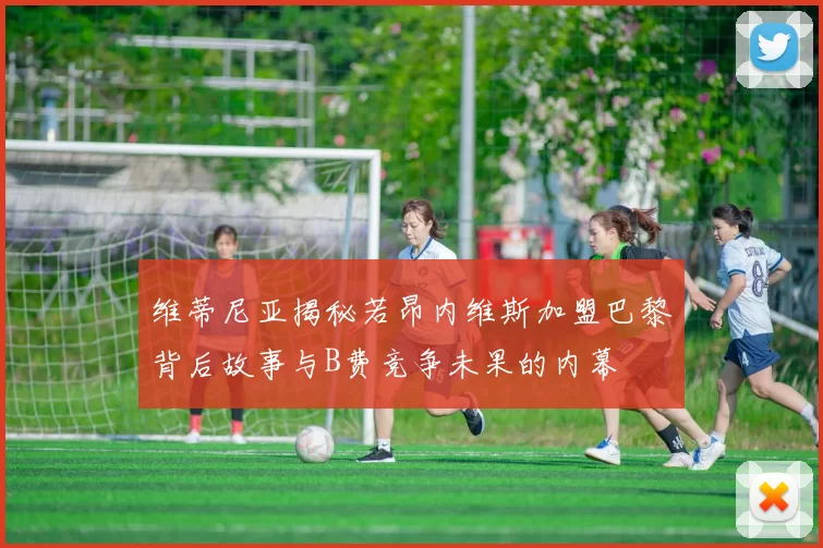 维蒂尼亚揭秘若昂内维斯加盟巴黎背后故事与B费竞争未果的内幕