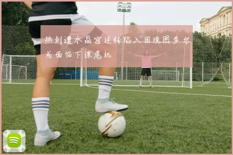热刺遭水晶宫逆转陷入困境图多尔或面临下课危机