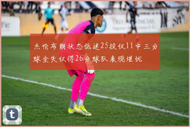 杰伦布朗状态低迷25投仅11中三分球全失仅得26分球队表现堪忧