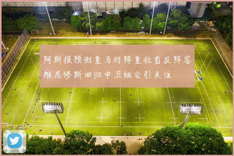 阿斯报预测皇马对阵皇社首发阵容维尼修斯回归中卫组合引关注