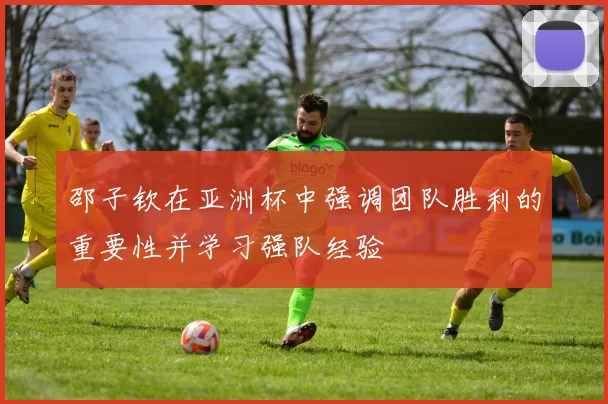 邵子钦在亚洲杯中强调团队胜利的重要性并学习强队经验