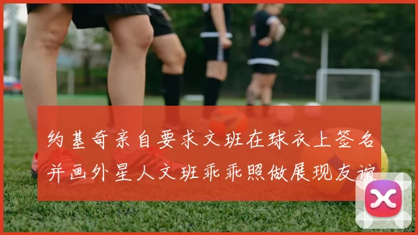 约基奇亲自要求文班在球衣上签名并画外星人文班乖乖照做展现友谊与幽默