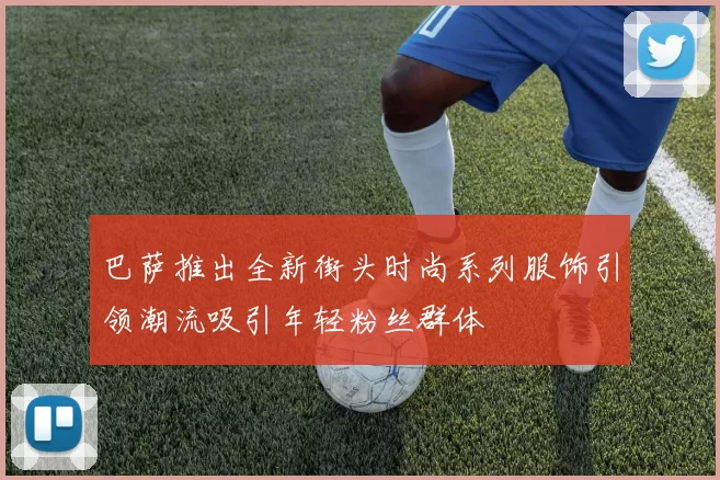 巴萨推出全新街头时尚系列服饰引领潮流吸引年轻粉丝群体